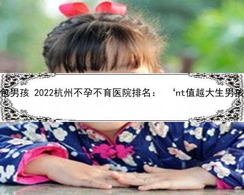杭州供卵公司包男孩 2022杭州不孕不育医院排名： ‘nt值越大生男孩几率越大吗