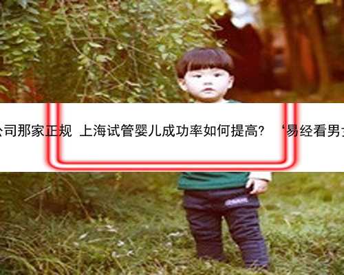 上海助孕公司那家正规 上海试管婴儿成功率如何提高? ‘易经看男女怎么看’